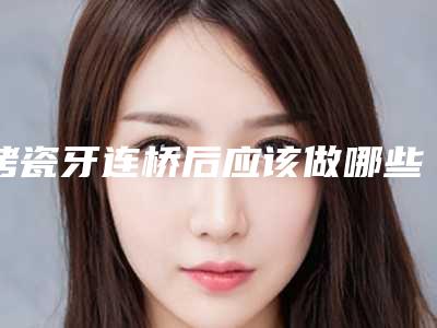 烤瓷牙连桥后应该做哪些护理,烤瓷牙连桥术后护理要点须知
