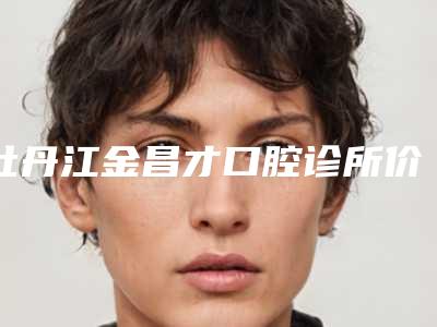 牡丹江金昌才口腔诊所价格表(费用)全新版抢先看附拔牙牙龈翻瓣案例