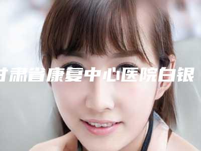 甘肃省康复中心医院白银分院,白银万叶兴医学美容整形诊所你更喜欢哪一家