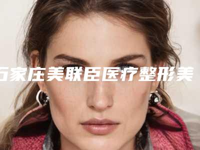 石家庄美联臣医疗整形美容医院医生比较好的有那些-价目表2025火热出炉