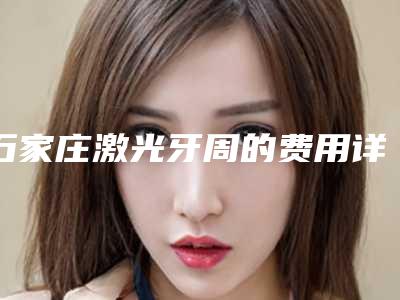 石家庄激光牙周的费用详解(石家庄激光牙周效果怎么样,价格贵不贵)