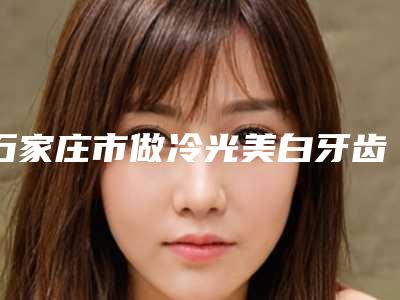 石家庄市做冷光美白牙齿排名榜这几位实力有保障-石家庄市做冷光美白牙齿口腔医生