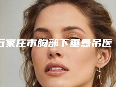 石家庄市胸部下垂悬吊医生在榜清单十强选哪个-边莉整形医生整形好不好