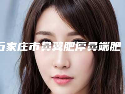 石家庄市鼻翼肥厚鼻端肥厚切除术整形医院(石家庄盛世辅仁医疗美容服务有限公司长安医疗美容门诊部实力稳中求胜)