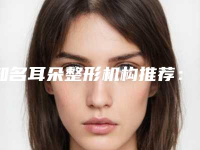 知名耳朵整形机构推荐：耳朵整形医院前30佳全新盘点