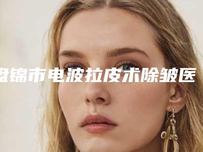 盘锦市电波拉皮术除皱医院排行榜比较好的正规的有哪些-盘锦市电波拉皮术除皱整形医院