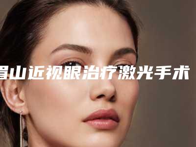 眉山近视眼治疗激光手术一共要花多少钱