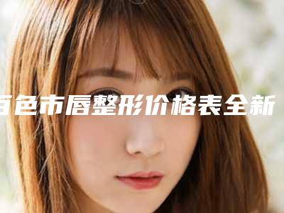 百色市唇整形价格表全新(2025年5月均价为:40445元)