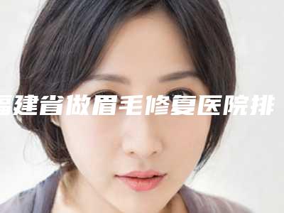 福建省做眉毛修复医院排名榜十强有哪些机构上榜（福建省做眉毛修复整形医院）