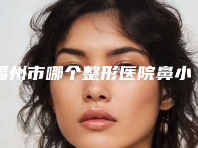 福州市哪个整形医院鼻小柱整形好(福州市第一医院整形美容科让你美到极致)