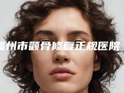 福州市颧骨修复正规医院哪家靠谱安全-颧骨修复手术大约费用是多少