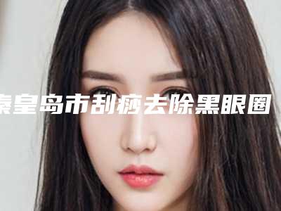 秦皇岛市刮痧去除黑眼圈医院比较正规(秦皇岛仁颜医疗整形性价比爆表)