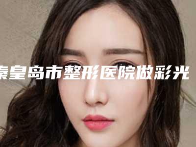 秦皇岛市整形医院做彩光嫩肤手术哪家实力棒-秦皇岛华美医疗美容门诊部实力口碑并存