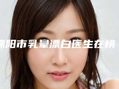 绵阳市乳晕漂白医生在榜名单私立推荐-王步礼整形医生价格收费同步