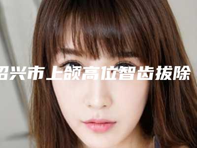绍兴市上颌高位智齿拔除医院上榜名单十强分享(绍兴皓博士口腔(滨海店)比较专业)