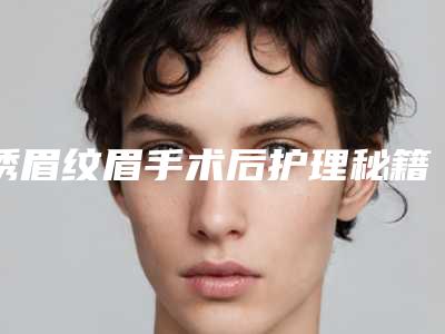 绣眉纹眉手术后护理秘籍(绣眉纹眉术后护理要怎么做)