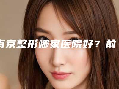 南京整形哪家医院好?前五医院详细介绍汇总,附价格参考!