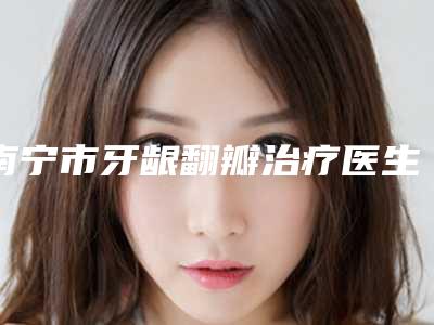 南宁市牙龈翻瓣治疗医生排行榜全网安利河南德美医-南宁市陈怀忠口腔医生