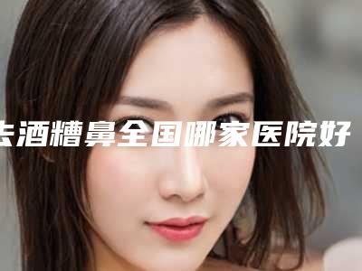 去酒糟鼻全国哪家医院好:去酒糟鼻医院前50哪家有实力