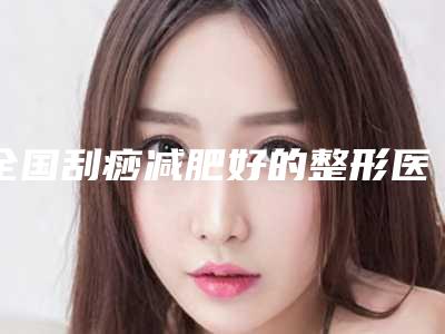 全国刮痧减肥好的整形医院:刮痧减肥医院前50内部名单流出