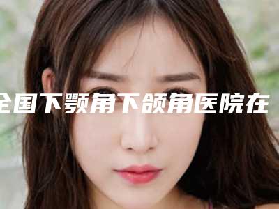 全国下颚角下颌角医院在榜名单前二十佳年中测评-是医美健康守护者