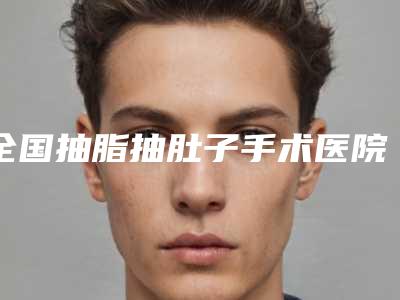 全国抽脂抽肚子手术医院推荐:抽脂抽肚子手术医院综合实力前50技术点评