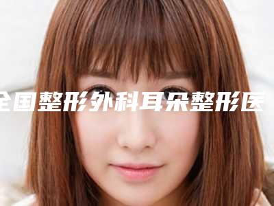 全国整形外科耳朵整形医院推荐:整形外科耳朵整形医院前50深度评测