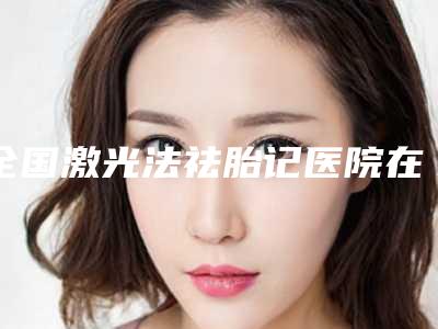 全国激光法祛胎记医院在榜清单top20权威披露-明星常去这几个