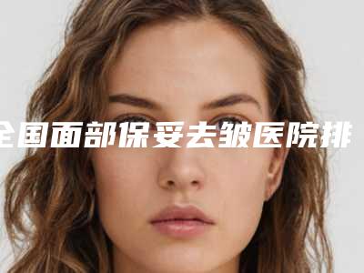 全国面部保妥去皱医院排行榜:面部保妥去皱医院50强专业筛选
