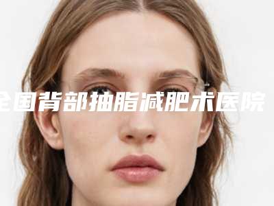 全国背部抽脂减肥术医院推荐:背部抽脂减肥术医院综合实力前50佳全新参考