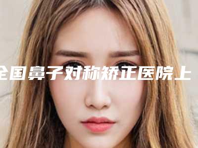 全国鼻子对称矫正医院上榜名单前二十佳如期公布-医生力推