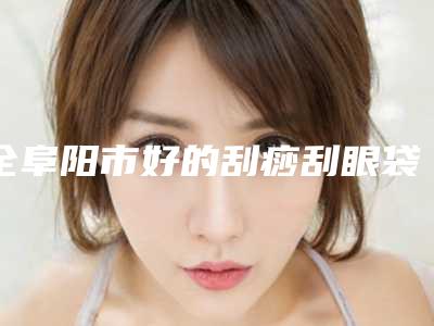 全阜阳市好的刮痧刮眼袋医院(阜阳王小妹医学美容上榜机构各个实力不俗)