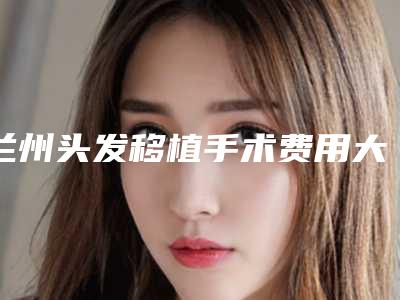 兰州头发移植手术费用大概的价格