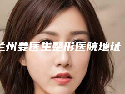 兰州姜医生整形医院地址在哪里-价目表知名医生抢鲜一览