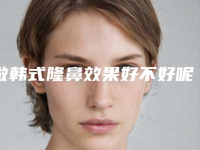做韩式隆鼻效果好不好呢(韩国隆鼻真的好吗)