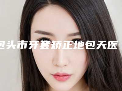 包头市牙套矫正地包天医院口碑排行榜top10名次刷新(包头市牙套矫正地包天口腔医院实力口碑都在线)