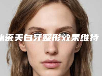 冰瓷美白牙整形效果维持多久「冰瓷美白牙效果如何呢」