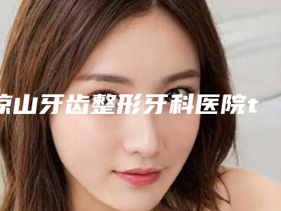 凉山牙齿整形牙科医院top10,西昌凉山州第一人民医院力争首位,第九名点赞推荐!