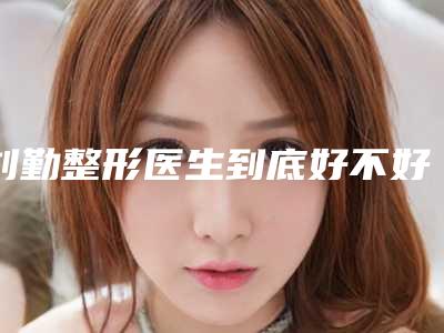 刘勤整形医生到底好不好人气医生等你pick