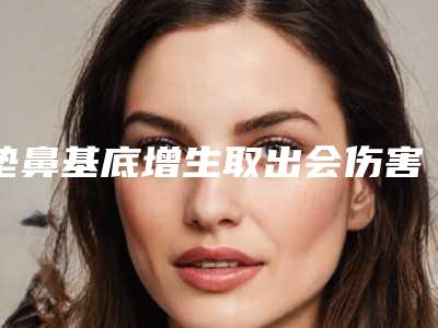 垫鼻基底增生取出会伤害吗,鼻基底取出会增生吗