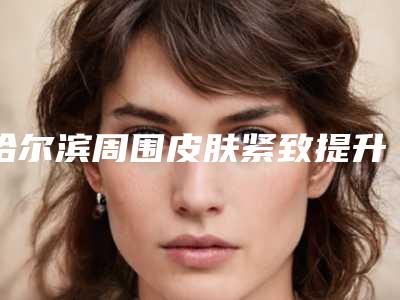哈尔滨周围皮肤紧致提升五大医院排名汇总推荐参考:提升效果明显的医美医院名单更新解读