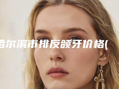哈尔滨市排反颌牙价格(价目)表网红人气曝光-哈尔滨市排反颌牙手术价格是多少呢