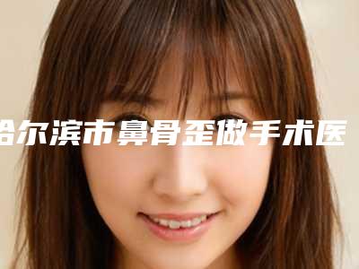 哈尔滨市鼻骨歪做手术医生在榜清单专业评点-哈尔滨市鼻骨歪做手术整形医生