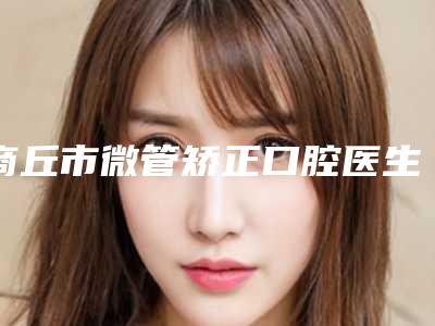 商丘市微管矫正口腔医生在榜清单综合实力前十强花落谁个-商丘市微管矫正医生实力不容小觑