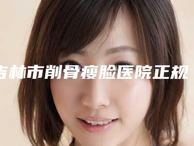 吉林市削骨瘦脸医院正规出圈(吉林市削骨瘦脸整形医院)