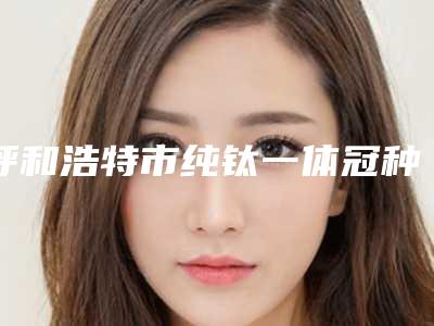 呼和浩特市纯钛一体冠种植医院在榜清单前十名白名单发布(呼和浩特口腔(金港湾店)专家技术点评出炉)