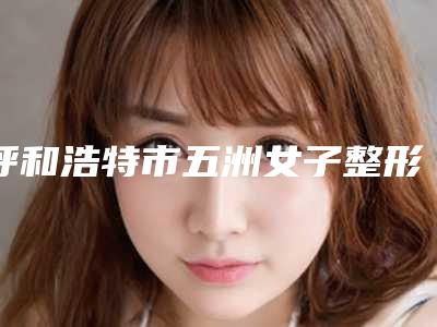 呼和浩特市五洲女子整形医院与呼和浩特莱美医疗美容门诊部哪家更便宜价目表PK