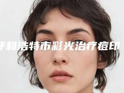 呼和浩特市彩光治疗痘印医生排行提前预告(刘金成医生尤其有名)