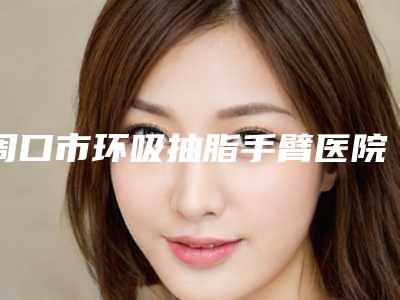 周口市环吸抽脂手臂医院上榜名单好评正在计算中(周口市环吸抽脂手臂整形医院)