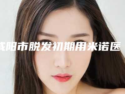 咸阳市脱发初期用米诺医院在榜名单选择哪个好-咸阳市脱发初期用米诺整形医院